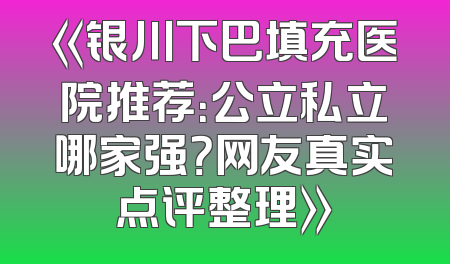 《银川下巴填充医院推荐：公立私立哪家强？网友真实点评整理》