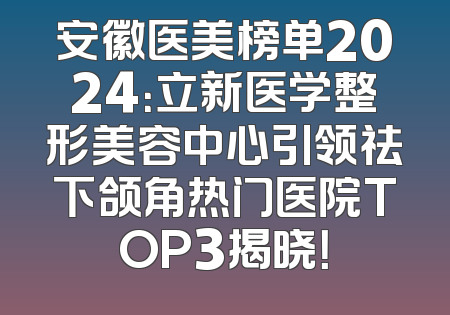 安徽医美榜单2024：立新医学整形美容中心引领祛下颌角热门医院TOP3揭晓！
