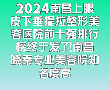 2024南昌上眼皮下垂提拉整形美容医院前十强排行榜终于发了！南昌晓秦专业美容院知名度高