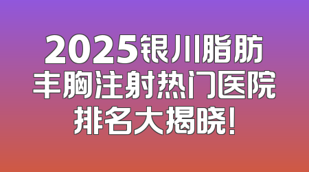 2025银川脂肪丰胸注射热门医院排名大揭晓！