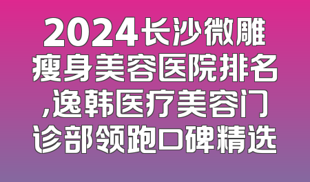 2024长沙微雕瘦身美容医院排名，逸韩医疗美容门诊部领跑口碑精选