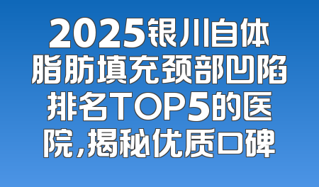 2025银川自体脂肪填充颈部凹陷排名TOP5的医院，揭秘优质口碑
