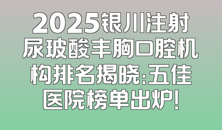 2025银川注射尿玻酸丰胸口腔机构排名揭晓：五佳医院榜单出炉！