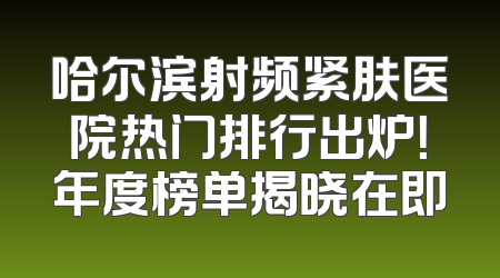 哈尔滨射频紧肤医院热门排行出炉！年度榜单揭晓在即