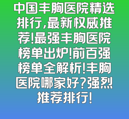 中国丰胸医院精选排行，最新权威推荐！最强丰胸医院榜单出炉！前百强榜单全解析！丰胸医院哪家好？强烈推荐排行！