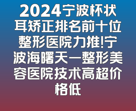 2024宁波杯状耳矫正排名前十位整形医院力推！宁波海曙天一整形美容医院技术高超价格低