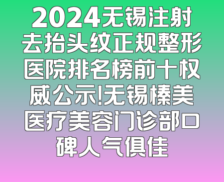 2024无锡注射去抬头纹正规整形医院排名榜前十权威公示！无锡榛美医疗美容门诊部口碑人气俱佳