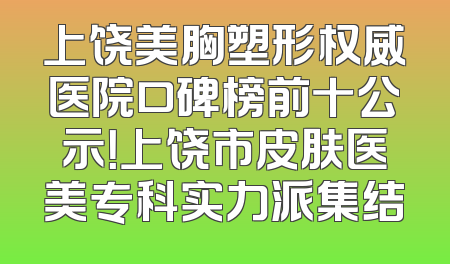 上饶美胸塑形权威医院口碑榜前十公示！上饶市皮肤医美专科实力派集结