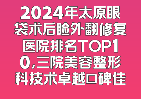 2024年太原眼袋术后睑外翻修复医院排名TOP10，三院美容整形科技术卓越口碑佳