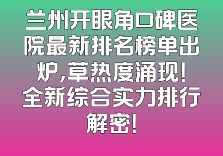 兰州开眼角口碑医院最新排名榜单出炉，草热度涌现！全新综合实力排行解密！