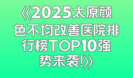 《2025太原颜色不均改善医院排行榜TOP10强势来袭！》