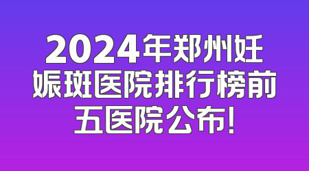 2024年郑州妊娠斑医院排行榜前五医院公布！