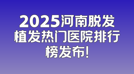 2025河南脱发植发热门医院排行榜发布！