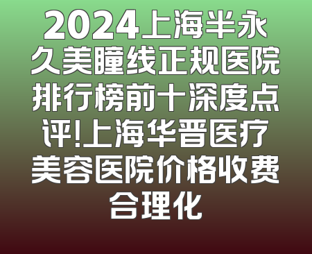2024上海半永久美瞳线正规医院排行榜前十深度点评！上海华晋医疗美容医院价格收费合理化