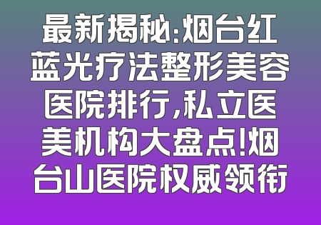 最新揭秘：烟台红蓝光疗法整形美容医院排行，私立医美机构大盘点！烟台山医院权威领衔