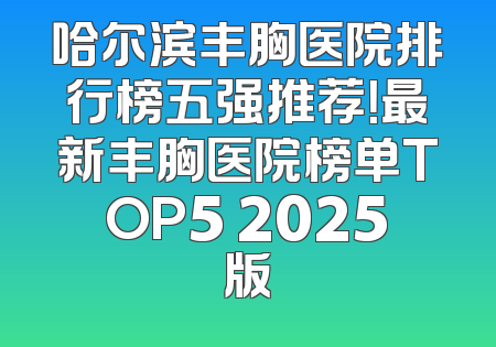 哈尔滨丰胸医院排行榜五强推荐！最新丰胸医院榜单TOP5 2025版
