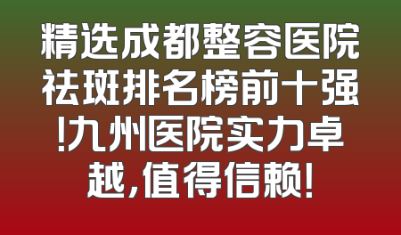 精选成都整容医院祛斑排名榜前十强！九州医院实力卓越，值得信赖！