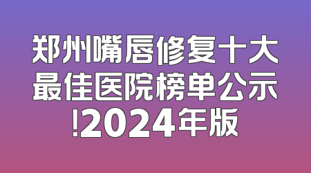 郑州嘴唇修复十大最佳医院榜单公示！2024年版