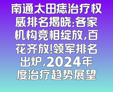 南通太田痣治疗权威排名揭晓：各家机构竞相绽放，百花齐放！领军排名出炉，2024年度治疗趋势展望