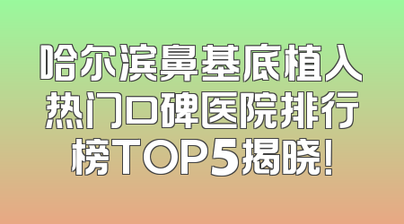 哈尔滨鼻基底植入热门口碑医院排行榜TOP5揭晓！