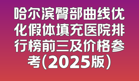 哈尔滨臀部曲线优化假体填充医院排行榜前三及价格参考（2025版）