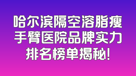 哈尔滨隔空溶脂瘦手臂医院品牌实力排名榜单揭秘！