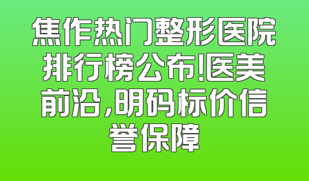 焦作热门整形医院排行榜公布！医美前沿，明码标价信誉保障