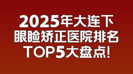2025年大连下眼睑矫正医院排名TOP5大盘点！