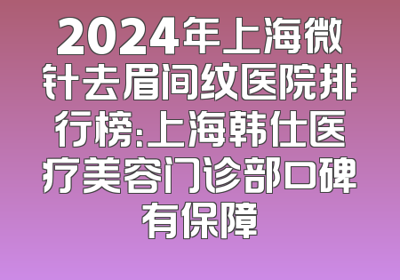 2024年上海微针去眉间纹医院排行榜：上海韩仕医疗美容门诊部口碑有保障