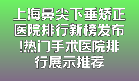 上海鼻尖下垂矫正医院排行新榜发布！热门手术医院排行展示推荐