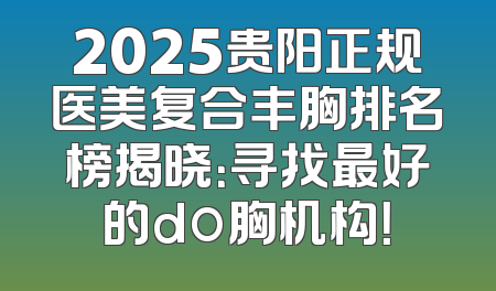 2025贵阳正规医美复合丰胸排名榜揭晓：寻找最好的do胸机构！