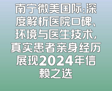 南宁微美国际：深度解析医院口碑、环境与医生技术，真实患者亲身经历展现2024年信赖之选