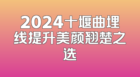 2024十堰曲埋线提升美颜翘楚之选
