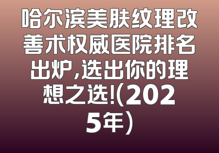 哈尔滨美肤纹理改善术权威医院排名出炉，选出你的理想之选！(2025年)