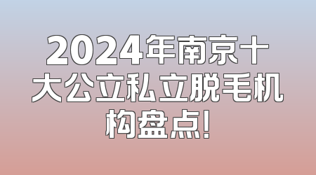2024年南京十大公立私立脱毛机构盘点！