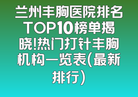 兰州丰胸医院排名TOP10榜单揭晓！热门打针丰胸机构一览表（最新排行）