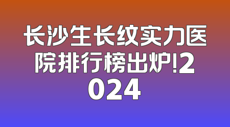 长沙生长纹实力医院排行榜出炉!2024