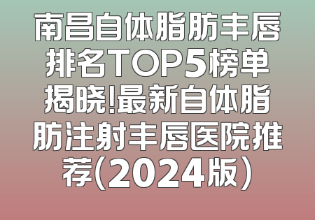 南昌自体脂肪丰唇排名TOP5榜单揭晓！最新自体脂肪注射丰唇医院推荐（2024版）