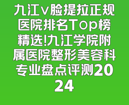 九江v脸提拉正规医院排名Top榜精选！九江学院附属医院整形美容科专业盘点评测2024