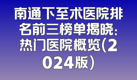南通下至术医院排名前三榜单揭晓：热门医院概览（2024版）