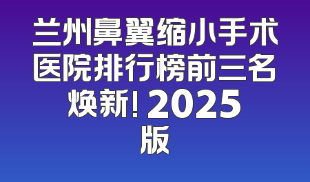 兰州鼻翼缩小手术医院排行榜前三名焕新! 2025版