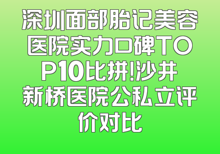 深圳面部胎记美容医院实力口碑TOP10比拼！沙井新桥医院公私立评价对比