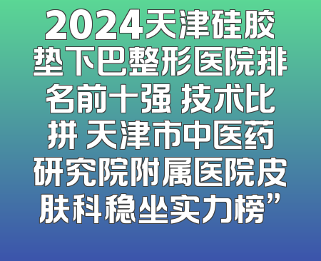 2024天津硅胶垫下巴整形医院排名前十强 技术比拼 天津市中医药研究院附属医院皮肤科稳坐实力榜”
