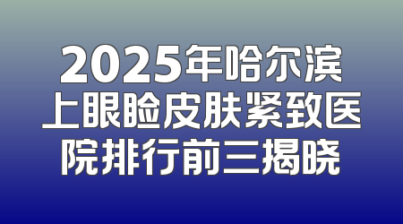 2025年哈尔滨上眼睑皮肤紧致医院排行前三揭晓