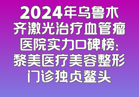 2024年乌鲁木齐激光治疗血管瘤医院实力口碑榜：黎美医疗美容整形门诊独占鳌头