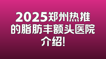2025郑州热推的脂肪丰额头医院介绍！