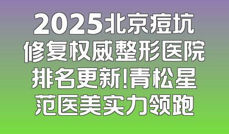 2025北京痘坑修复权威整形医院排名更新！青松星范医美实力领跑