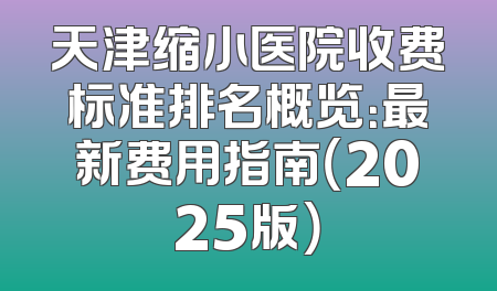 天津缩小医院收费标准排名概览：最新费用指南（2025版）