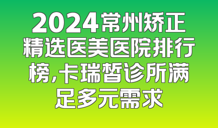 2024常州矫正精选医美医院排行榜，卡瑞皙诊所满足多元需求