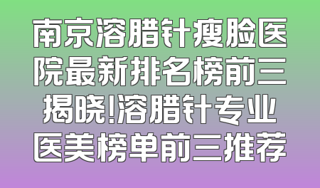 南京溶腊针瘦脸医院最新排名榜前三揭晓！溶腊针专业医美榜单前三推荐